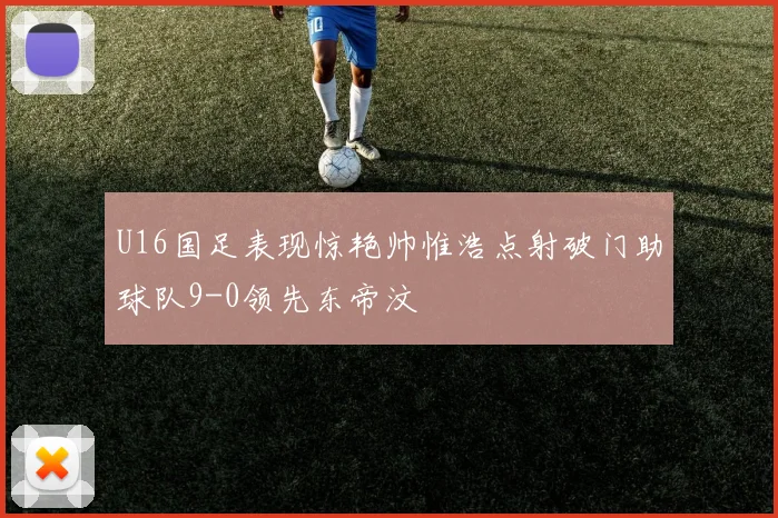 U16国足表现惊艳帅惟浩点射破门助球队9-0领先东帝汶