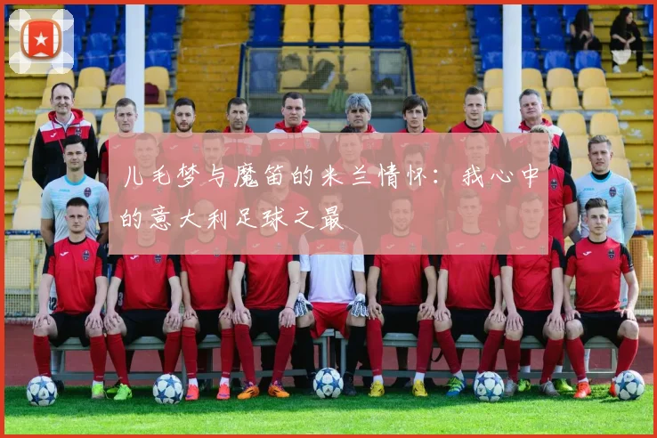 儿毛梦与魔笛的米兰情怀：我心中的意大利足球之最