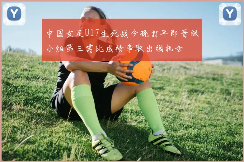 中国女足U17生死战今晚打平即晋级小组第三需比成绩争取出线机会