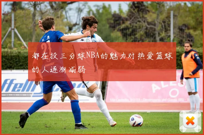 都在投三分球NBA的魅力对热爱篮球的人逐渐减弱