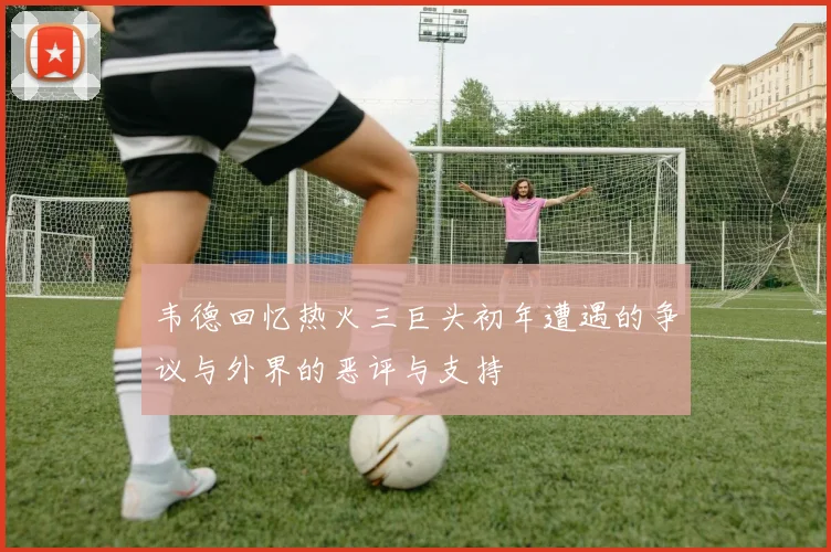 韦德回忆热火三巨头初年遭遇的争议与外界的恶评与支持