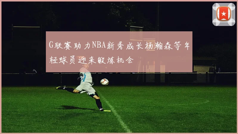 G联赛助力NBA新秀成长杨瀚森等年轻球员迎来锻炼机会