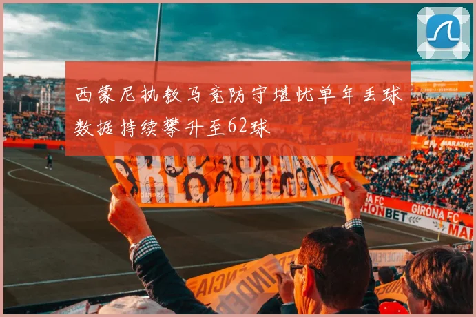 西蒙尼执教马竞防守堪忧单年丢球数据持续攀升至62球