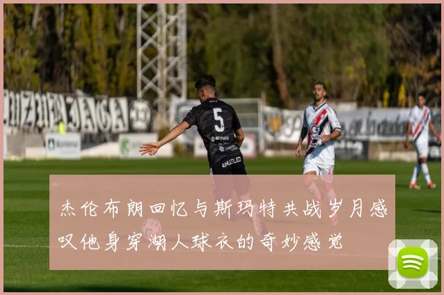杰伦布朗回忆与斯玛特共战岁月感叹他身穿湖人球衣的奇妙感觉