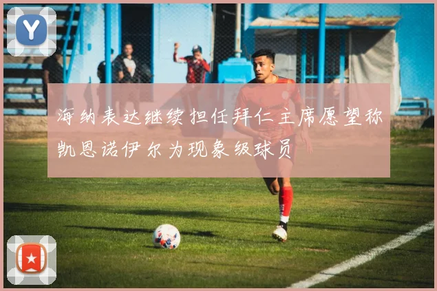 海纳表达继续担任拜仁主席愿望称凯恩诺伊尔为现象级球员