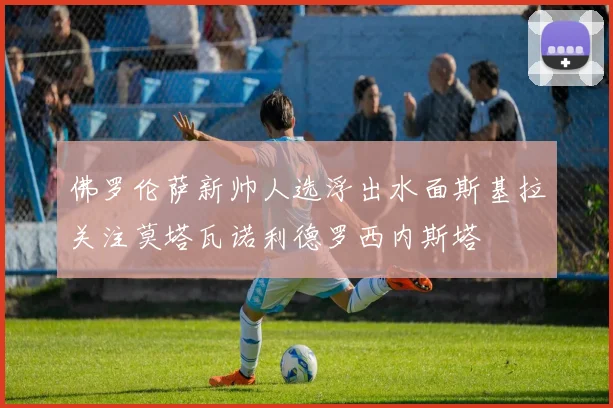 佛罗伦萨新帅人选浮出水面斯基拉关注莫塔瓦诺利德罗西内斯塔