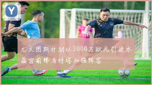 尤文图斯计划以3000万欧元引进水晶宫前锋马特塔加强阵容