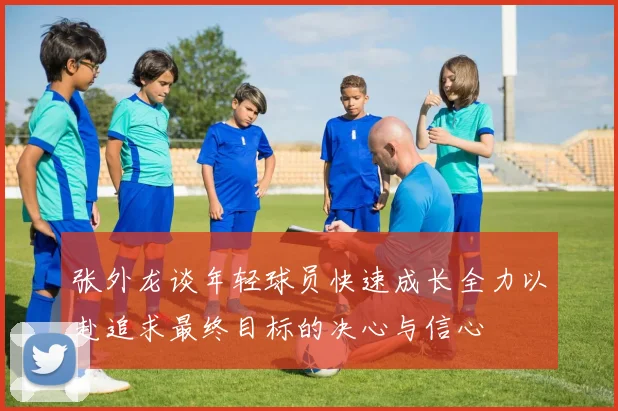张外龙谈年轻球员快速成长全力以赴追求最终目标的决心与信心